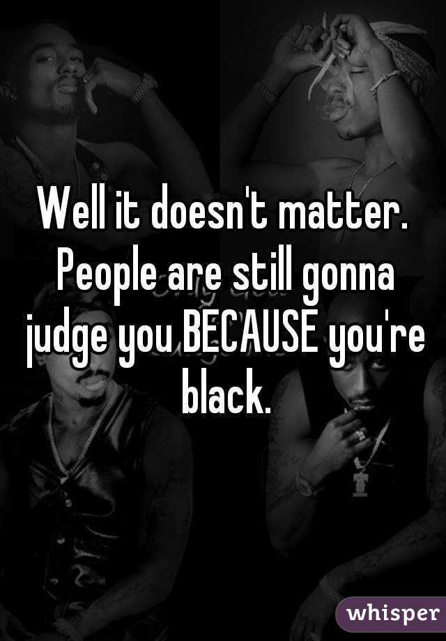 Well it doesn't matter. People are still gonna judge you BECAUSE you're black.