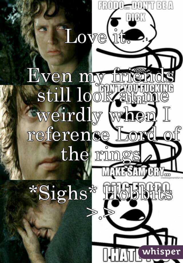 Love it. 

Even my friends still look at me weirdly when I reference Lord of the rings 

*Sighs* Hobbits >.> 