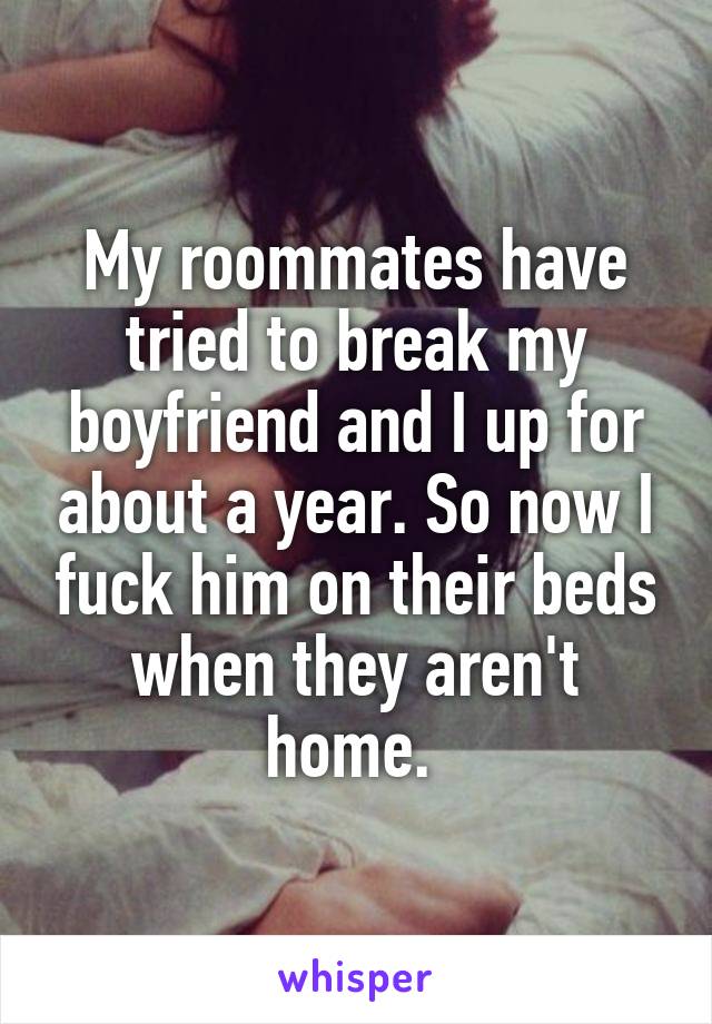 My roommates have tried to break my boyfriend and I up for about a year. So now I fuck him on their beds when they aren't home. 
