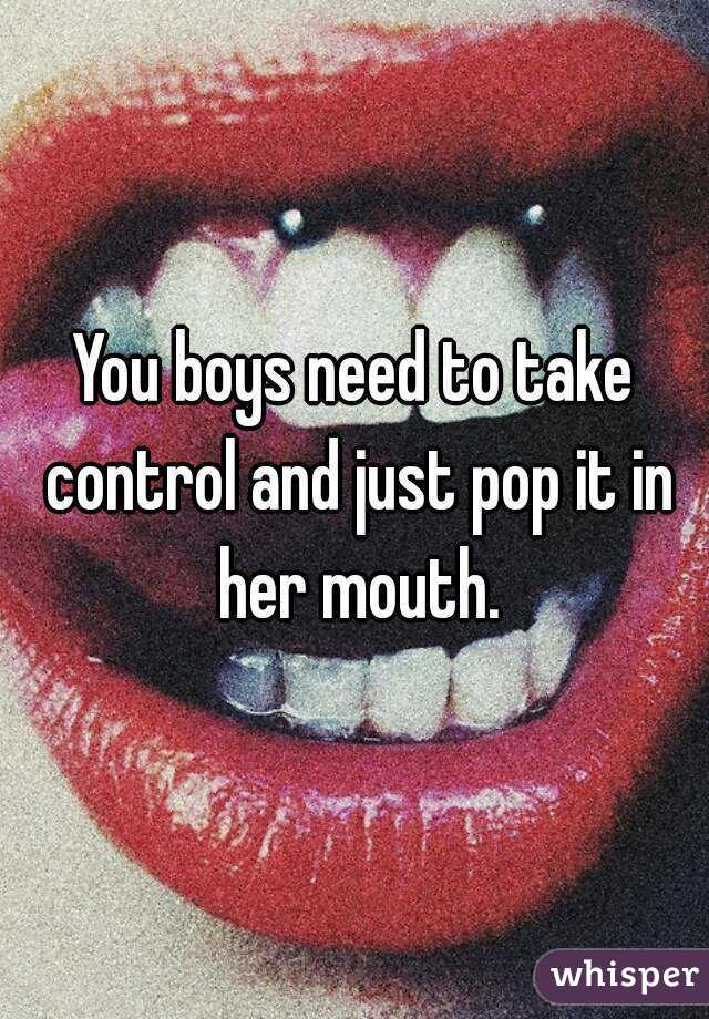 You boys need to take control and just pop it in her mouth.