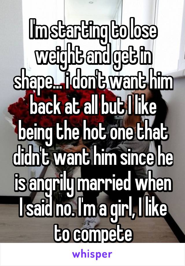 I'm starting to lose weight and get in shape... i don't want him back at all but I like being the hot one that didn't want him since he is angrily married when I said no. I'm a girl, I like to compete