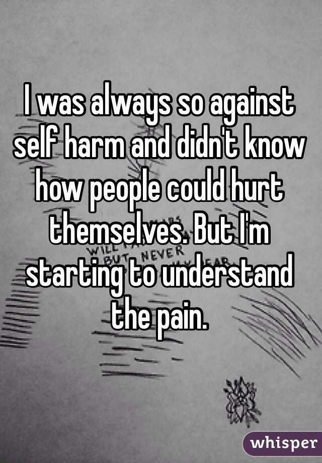 I was always so against self harm and didn't know how people could hurt themselves. But I'm starting to understand the pain. 