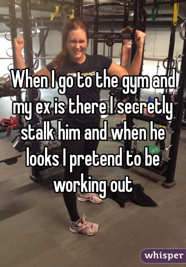 When I go to the gym and my ex is there I secretly stalk him and when he looks I pretend to be working out