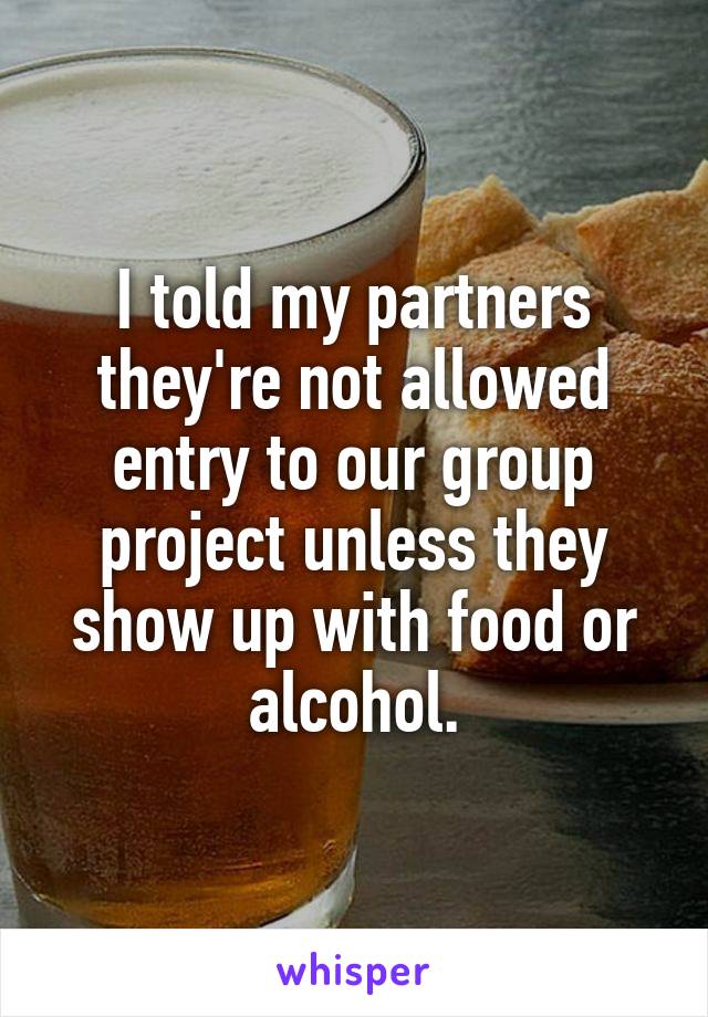 I told my partners they're not allowed entry to our group project unless they show up with food or alcohol.