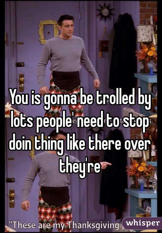 You is gonna be trolled by lots people' need to stop doin thing like there over they're