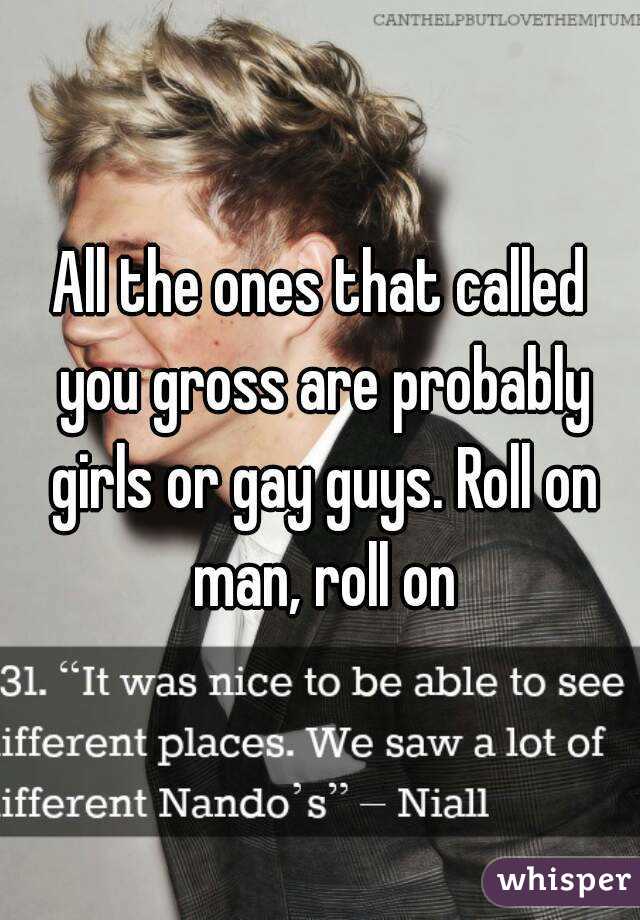 All the ones that called you gross are probably girls or gay guys. Roll on man, roll on