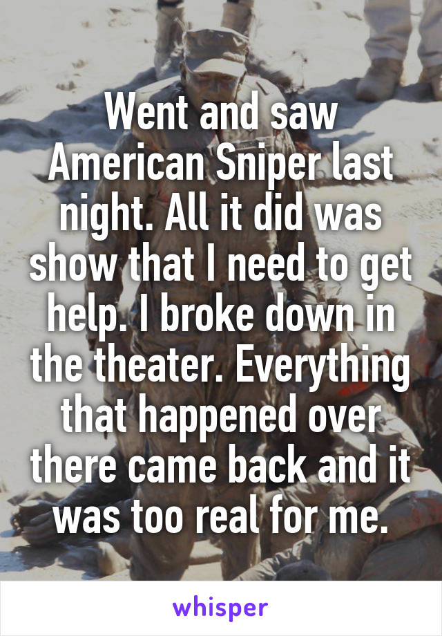 Went and saw American Sniper last night. All it did was show that I need to get help. I broke down in the theater. Everything that happened over there came back and it was too real for me.