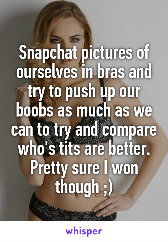 Snapchat pictures of ourselves in bras and try to push up our boobs as much as we can to try and compare who's tits are better. Pretty sure I won though ;)