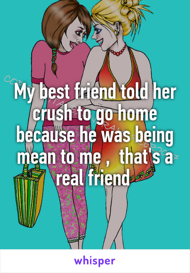 My best friend told her crush to go home because he was being mean to me ,  that's a real friend 