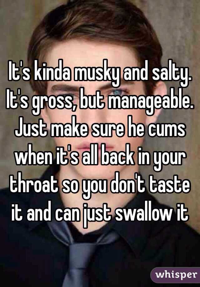 It's kinda musky and salty. It's gross, but manageable. Just make sure he cums when it's all back in your throat so you don't taste it and can just swallow it 