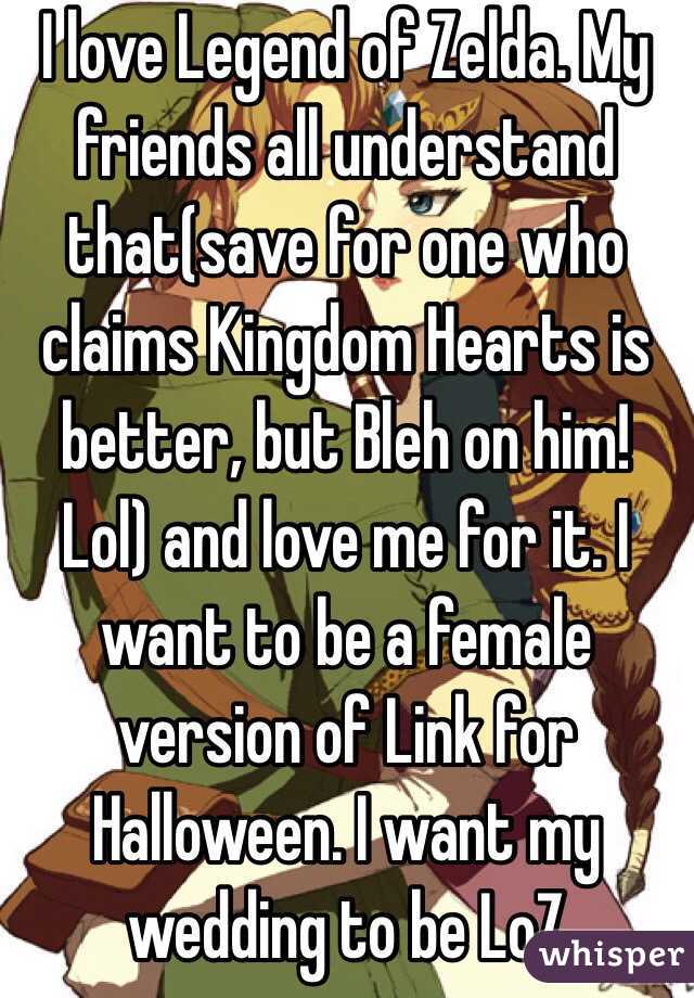 I love Legend of Zelda. My friends all understand that(save for one who claims Kingdom Hearts is better, but Bleh on him! Lol) and love me for it. I want to be a female version of Link for Halloween. I want my wedding to be LoZ 