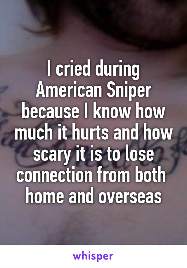 I cried during American Sniper because I know how much it hurts and how scary it is to lose connection from both 
home and overseas