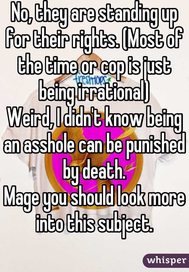 No, they are standing up for their rights. (Most of the time or cop is just being irrational)
Weird, I didn't know being an asshole can be punished by death.
Mage you should look more into this subject.