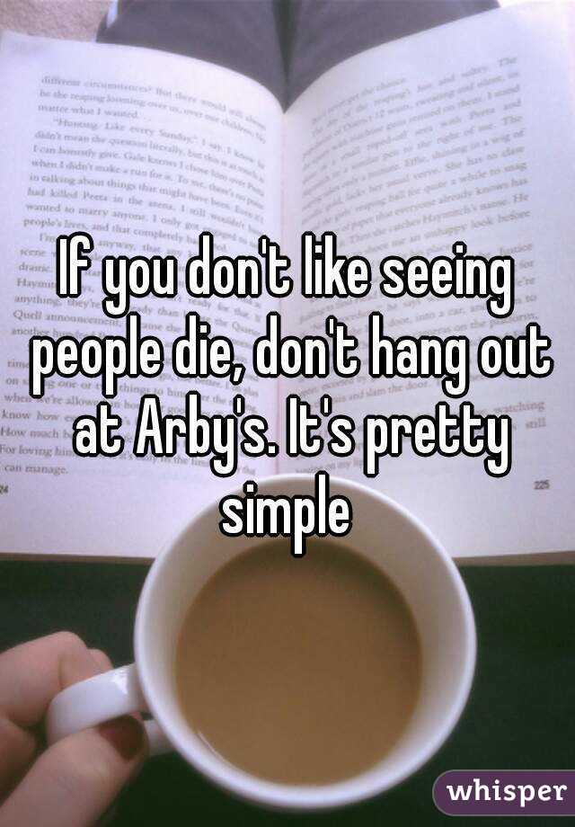 If you don't like seeing people die, don't hang out at Arby's. It's pretty simple 
