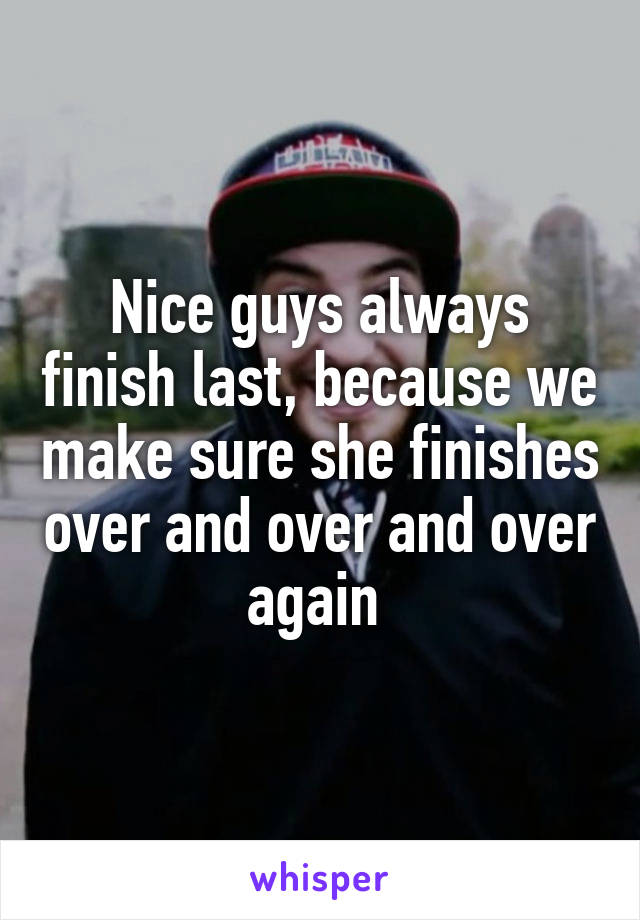 Nice guys always finish last, because we make sure she finishes over and over and over again 