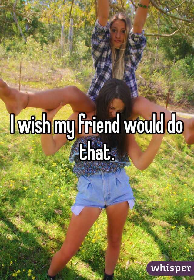 I wish my friend would do that. 