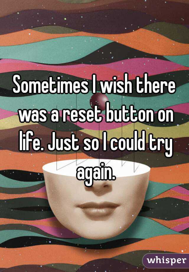 Sometimes I wish there was a reset button on life. Just so I could try again.