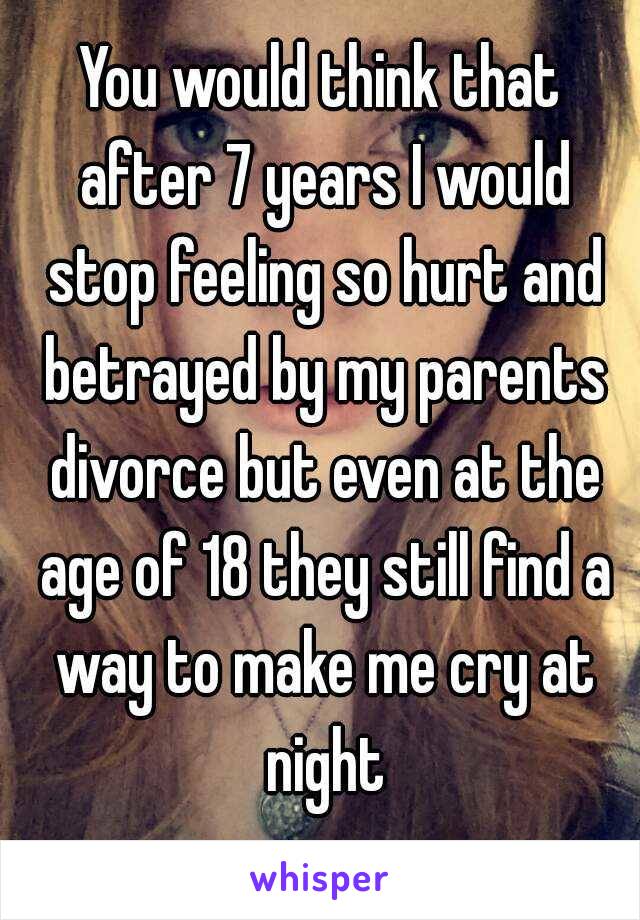 You would think that after 7 years I would stop feeling so hurt and betrayed by my parents divorce but even at the age of 18 they still find a way to make me cry at night