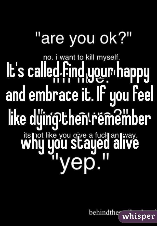 It's called find your happy and embrace it. If you feel like dying then remember why you stayed alive