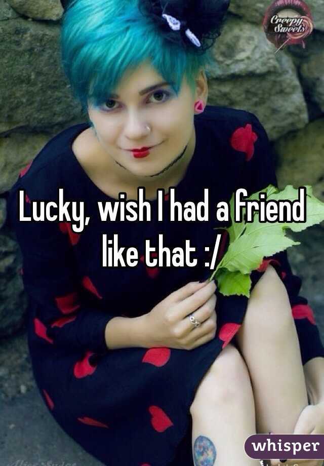 Lucky, wish I had a friend like that :/