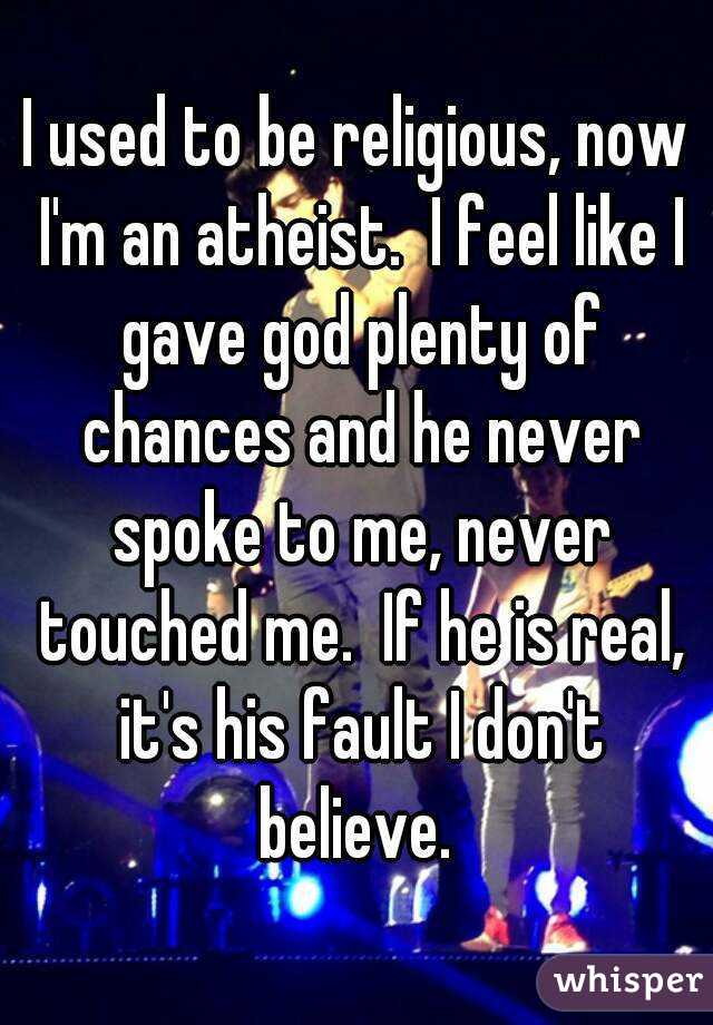 I used to be religious, now I'm an atheist.  I feel like I gave god plenty of chances and he never spoke to me, never touched me.  If he is real, it's his fault I don't believe. 