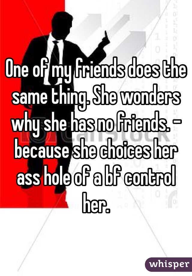 One of my friends does the same thing. She wonders why she has no friends. -because she choices her ass hole of a bf control her. 