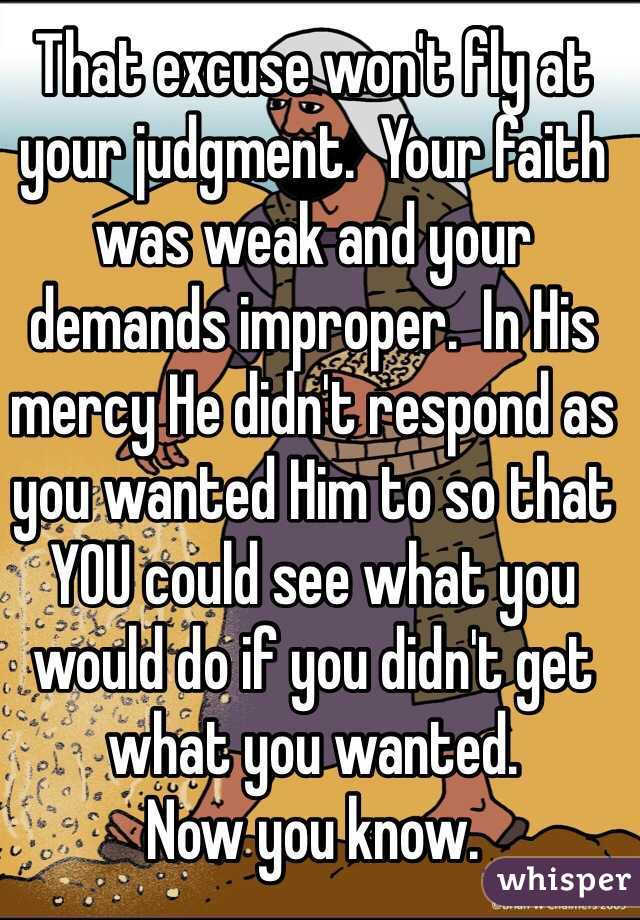 That excuse won't fly at your judgment.  Your faith was weak and your demands improper.  In His mercy He didn't respond as you wanted Him to so that YOU could see what you would do if you didn't get what you wanted.  
Now you know.