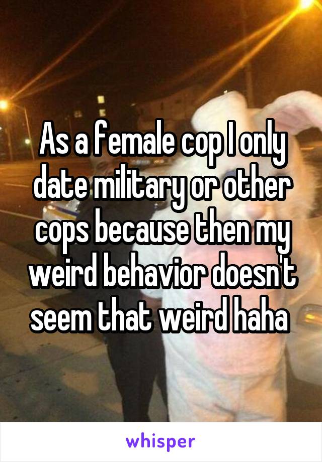 As a female cop I only date military or other cops because then my weird behavior doesn't seem that weird haha 