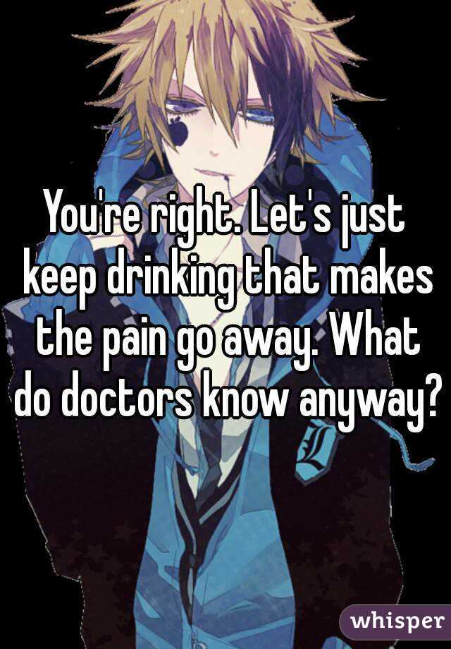 You're right. Let's just keep drinking that makes the pain go away. What do doctors know anyway?