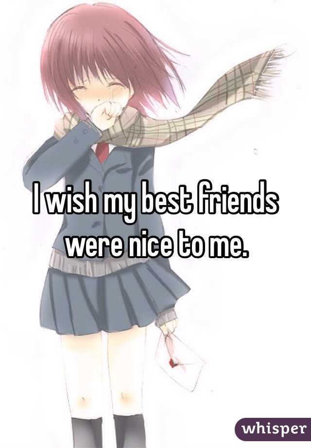 I wish my best friends were nice to me.