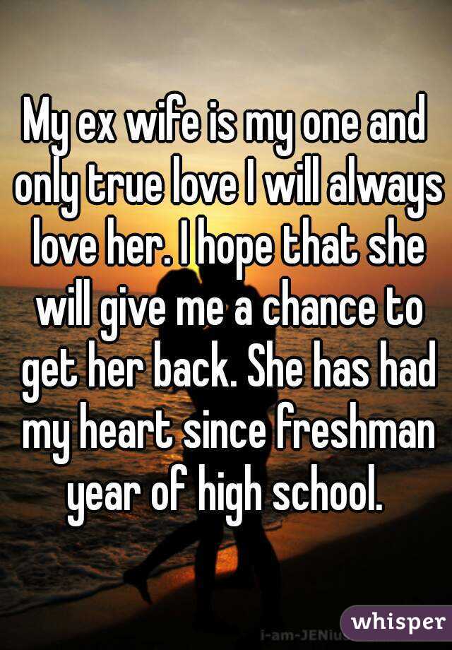 My ex wife is my one and only true love I will always love her. I hope that she will give me a chance to get her back. She has had my heart since freshman year of high school. 