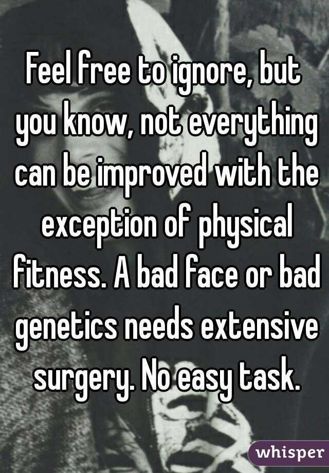 Feel free to ignore, but you know, not everything can be improved with the exception of physical fitness. A bad face or bad genetics needs extensive surgery. No easy task.