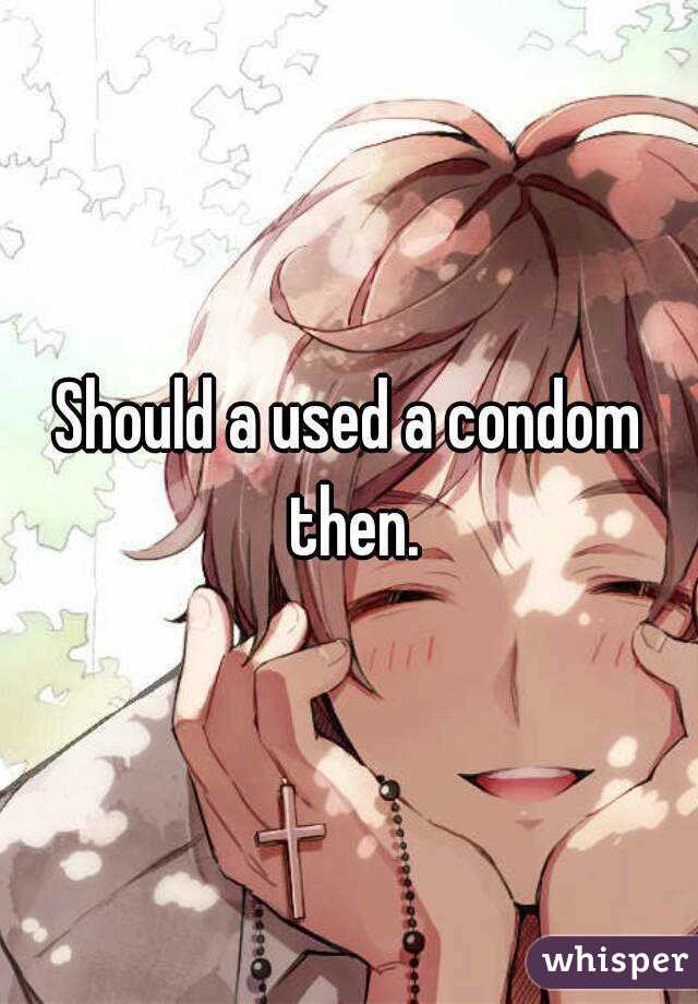 Should a used a condom then.