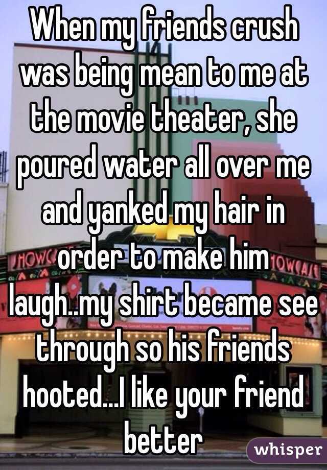 When my friends crush was being mean to me at the movie theater, she poured water all over me and yanked my hair in order to make him laugh..my shirt became see through so his friends hooted...I like your friend better