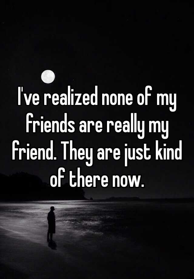 I've realized none of my friends are really my friend. They are just ...