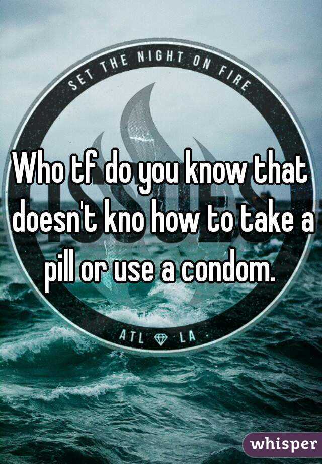 Who tf do you know that doesn't kno how to take a pill or use a condom. 