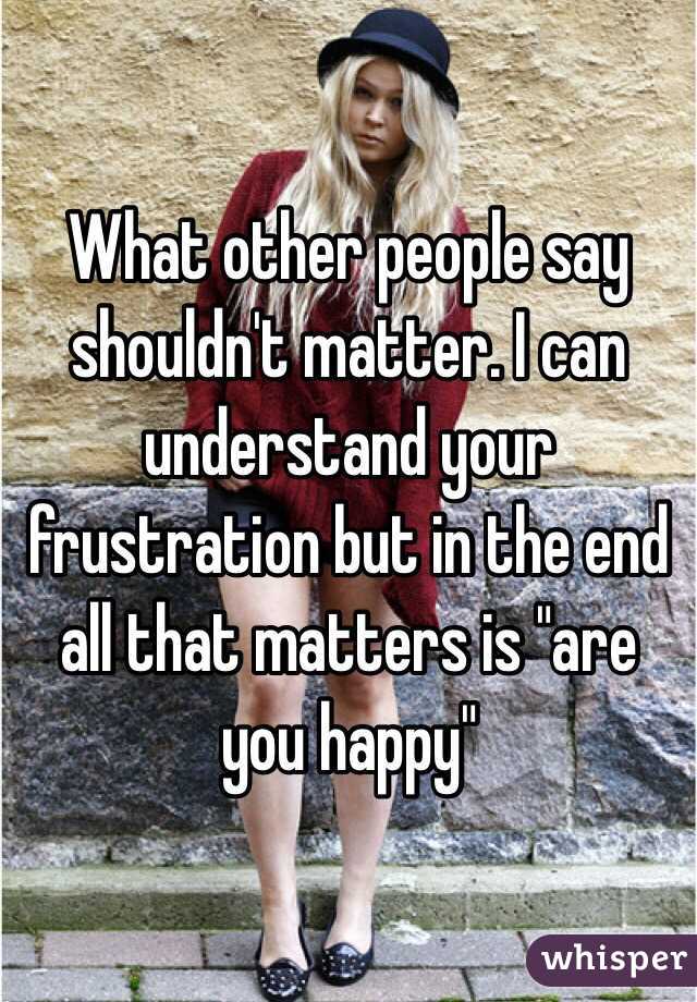What other people say shouldn't matter. I can understand your frustration but in the end all that matters is "are you happy"
