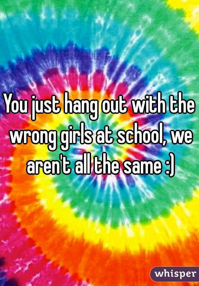 You just hang out with the wrong girls at school, we aren't all the same :)