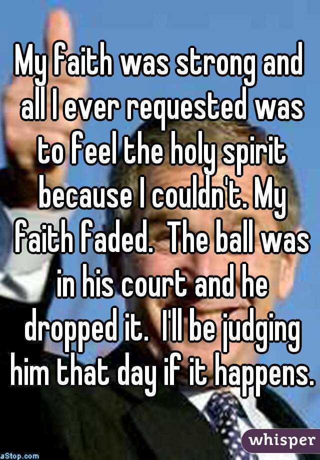 My faith was strong and all I ever requested was to feel the holy spirit because I couldn't. My faith faded.  The ball was in his court and he dropped it.  I'll be judging him that day if it happens.