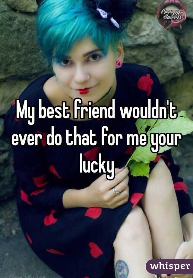 My best friend wouldn't ever do that for me your lucky 