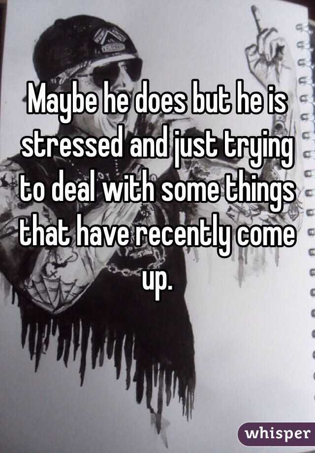 Maybe he does but he is stressed and just trying to deal with some things that have recently come up.
