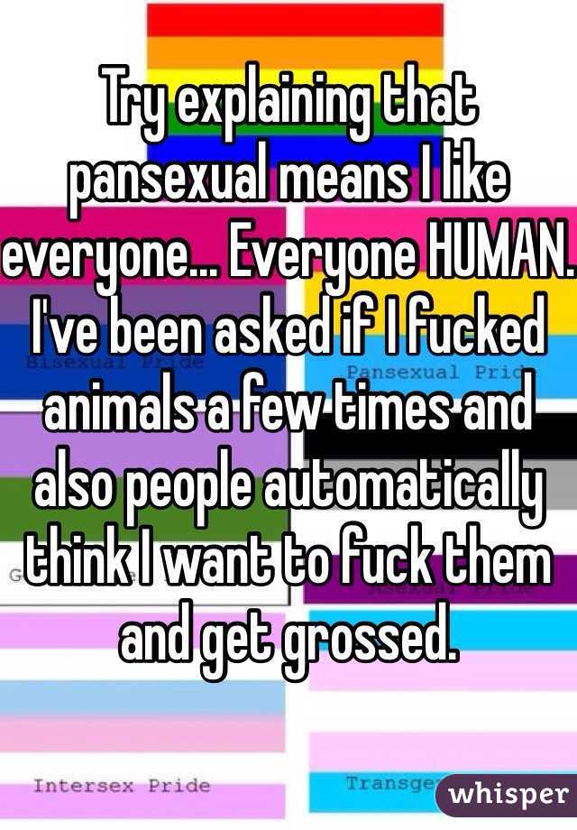 Try explaining that pansexual means I like everyone... Everyone HUMAN. I've been asked if I fucked animals a few times and also people automatically think I want to fuck them and get grossed.   