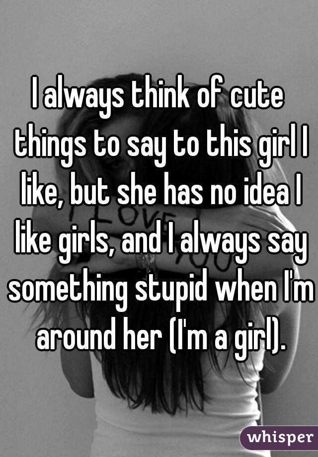 I always think of cute things to say to this girl I like, but she has no idea I like girls, and I always say something stupid when I'm around her (I'm a girl).