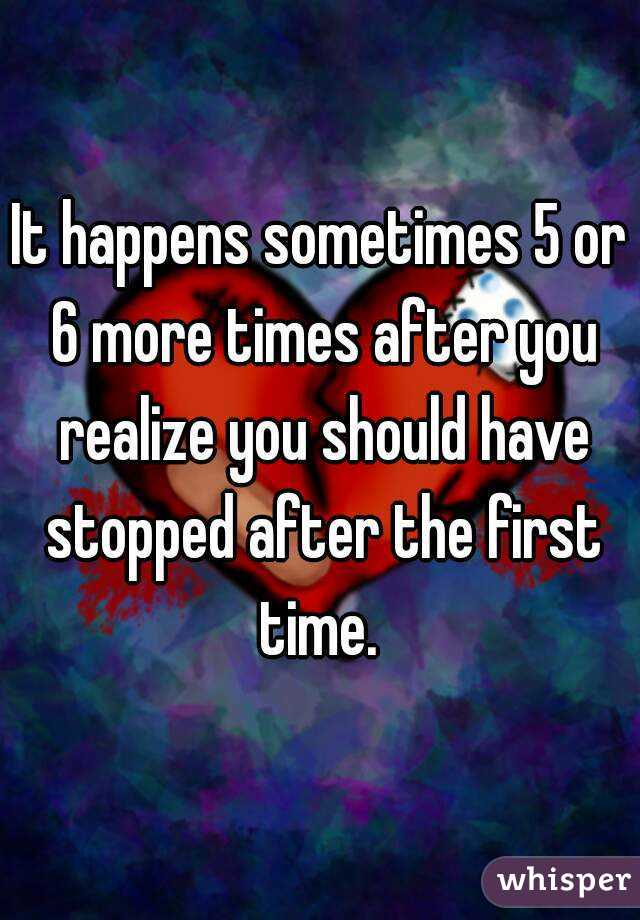 It happens sometimes 5 or 6 more times after you realize you should have stopped after the first time. 