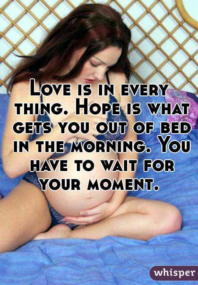 Love is in every thing. Hope is what gets you out of bed in the morning. You have to wait for your moment. 