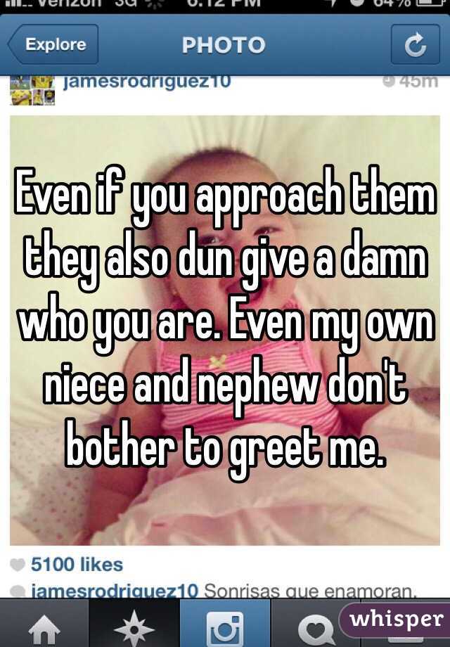 Even if you approach them they also dun give a damn who you are. Even my own niece and nephew don't bother to greet me. 