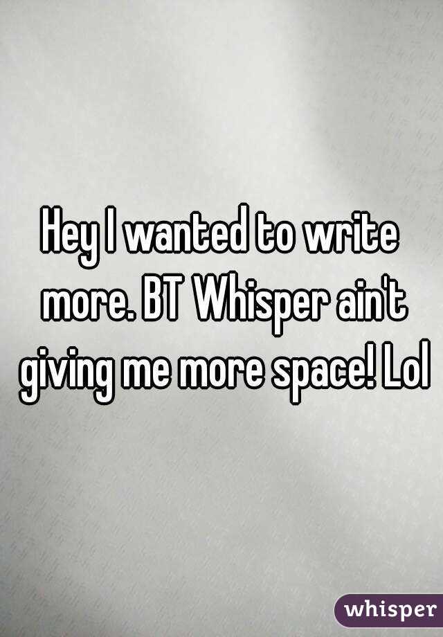 Hey I wanted to write more. BT Whisper ain't giving me more space! Lol