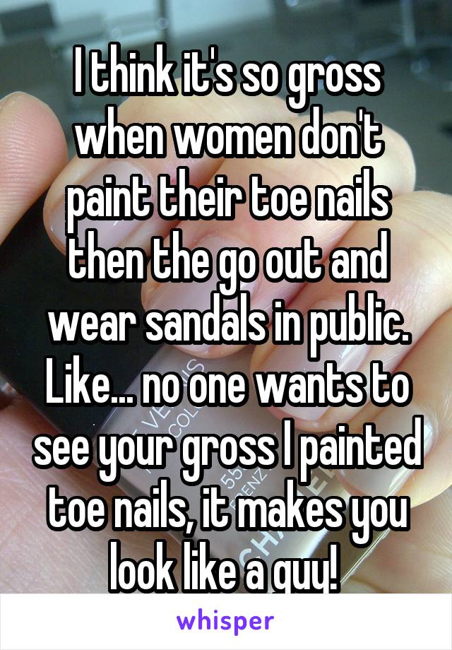 I think it's so gross when women don't paint their toe nails then the go out and wear sandals in public. Like... no one wants to see your gross I painted toe nails, it makes you look like a guy! 