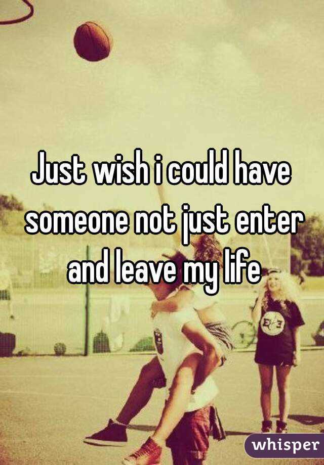 Just wish i could have someone not just enter and leave my life