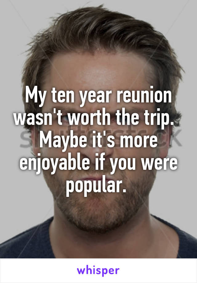 My ten year reunion wasn't worth the trip.   Maybe it's more enjoyable if you were popular. 